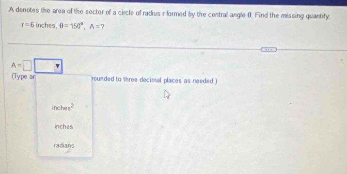 A denotes the area of the sector of a circle of radius r formed by the central angle θ. Find the missing quantity.
r=6 inches, θ =150°, A= ?
A=□
(Type ar rounded to three decimal places as needed.)
inches^2
inches
radians