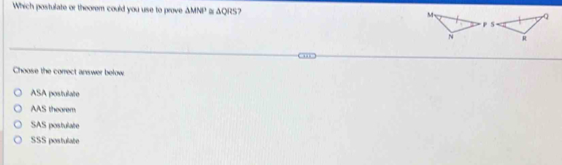 Which postulate or theorem could you use to prove △ MNP≌ △ QRS ,
"
Choose the correct answer below
ASA postulate
AAS theorem
SAS postulate
SSS postulate