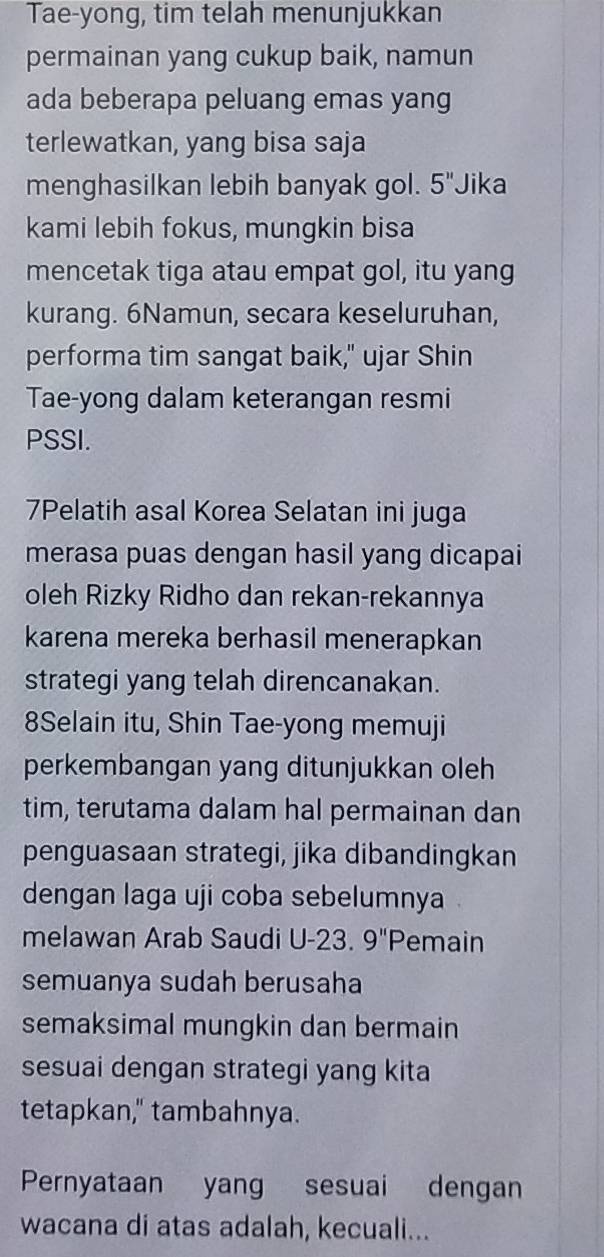 Tae-yong, tim telah menunjukkan 
permainan yang cukup baik, namun 
ada beberapa peluang emas yang 
terlewatkan, yang bisa saja 
menghasilkan lebih banyak gol. 5'' Jika 
kami lebih fokus, mungkin bisa 
mencetak tiga atau empat gol, itu yang 
kurang. 6Namun, secara keseluruhan, 
performa tim sangat baik," ujar Shin 
Tae-yong dalam keterangan resmi 
PSSI. 
7Pelatih asal Korea Selatan ini juga 
merasa puas dengan hasil yang dicapai 
oleh Rizky Ridho dan rekan-rekannya 
karena mereka berhasil menerapkan 
strategi yang telah direncanakan. 
8Selain itu, Shin Tae-yong memuji 
perkembangan yang ditunjukkan oleh 
tim, terutama dalam hal permainan dan 
penguasaan strategi, jika dibandingkan 
dengan laga uji coba sebelumnya 
melawan Arab Saudi U -23. 9'' Pemain 
semuanya sudah berusaha 
semaksimal mungkin dan bermain 
sesuai dengan strategi yang kita 
tetapkan," tambahnya. 
Pernyataan yang sesuai dengan 
wacana di atas adalah, kecuali...