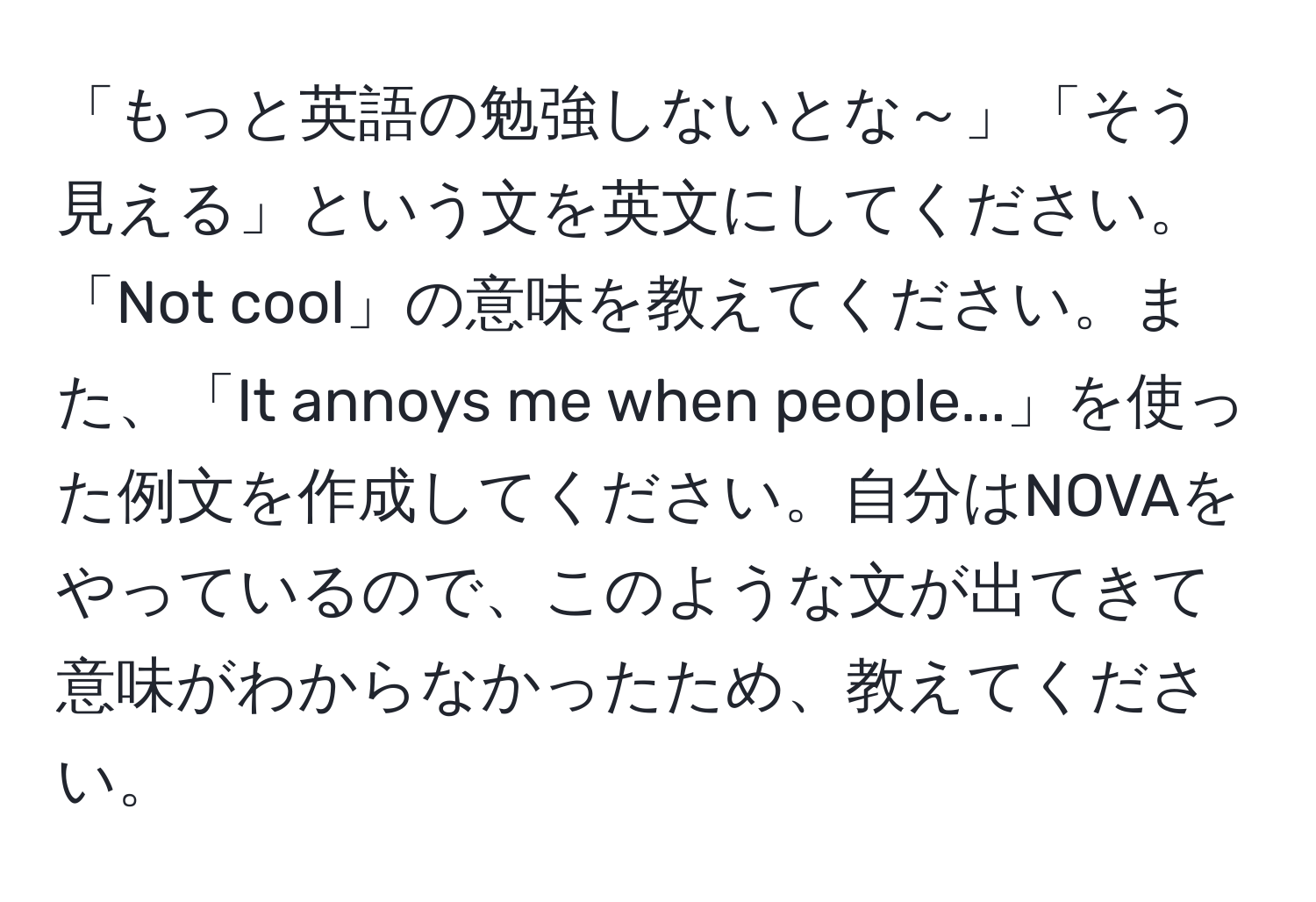 「もっと英語の勉強しないとな～」「そう見える」という文を英文にしてください。「Not cool」の意味を教えてください。また、「It annoys me when people...」を使った例文を作成してください。自分はNOVAをやっているので、このような文が出てきて意味がわからなかったため、教えてください。