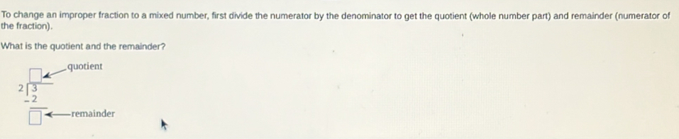 To change an improper fraction to a mixed number, first divide the numerator by the denominator to get the quotient (whole number part) and remainder (numerator of 
the fraction). 
What is the quotient and the remainder? 
quotient
beginarrayr □ k 2encloselongdiv 3 -2 hline □ arrow endarray remainder