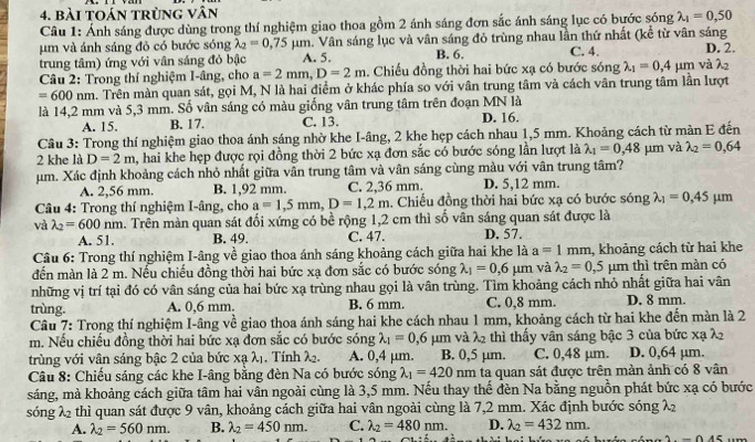 bài toán trùng vân
Câu 1: Ảnh sáng được dùng trong thí nghiệm giao thoa gồm 2 ánh sáng đơn sắc ánh sáng lục có bước sóng lambda _1=0,50
um và ánh sáng đỏ có bước sóng lambda _2=0.75mu m a. Vân sáng lục và vân sáng đỏ trùng nhau lần thứ nhất (kể từ vân sáng
trung tâm) ứng với vân sáng đỏ bậc A. 5. B. 6. C. 4. D. 2.
Câu 2: Trong thí nghiệm I-âng, cho a=2mm,D=2m 1. Chiếu đồng thời hai bức xạ có bước sóng lambda _1=0,4mu m và λ2
=600nm a. Trên màn quan sát, gọi M, N là hai điểm ở khác phía so với vân trung tâm và cách vân trung tâm lần lượt
là 14,2 mm và 5,3 mm. Số vân sáng có màu giống vân trung tâm trên đoạn MN là D. 16.
A. 15. B. 17. C. 13.
Câu 3: Trong thí nghiệm giao thoa ánh sáng nhờ khe I-âng, 2 khe hẹp cách nhau 1,5 mm. Khoảng cách từ màn E đến
2 khe là D=2m a, hai khe hẹp được rọi đồng thời 2 bức xạ đơn sắc có bước sóng lần lượt là lambda _1=0,48 μm và lambda _2=0,64
um. Xác định khoảng cách nhỏ nhất giữa vân trung tâm và vân sáng cùng màu với vân trung tâm?
A. 2,56 mm. B. 1,92 mm. C. 2,36 mm. D. 5,12 mm.
Câu 4: Trong thí nghiệm I-âng, cho a=1,5mm,D=1,2m. Chiếu đồng thời hai bức xạ có bước sóng lambda _1=0,45mu m
và lambda _2=600nm a. Trên màn quan sát đối xứng có bề rộng 1,2 cm thì số vân sáng quan sát được là
A. 51. B. 49. C. 47. D. 57.
Câu 6: Trong thí nghiệm I-âng về giao thoa ánh sáng khoảng cách giữa hai khe là a=1mm , khoảng cách từ hai khe
đến màn là 2 m. Nếu chiếu đồng thời hai bức xạ đơn sắc có bước sóng lambda _1=0,6mu um và lambda _2=0,5 μm thì trên màn có
những vị trí tại đó có vân sáng của hai bức xạ trùng nhau gọi là vân trùng. Tìm khoảng cách nhỏ nhất giữa hai vân
trùng. A. 0,6 mm. B. 6 mm. C. 0,8 mm. D. 8 mm.
Câu 7: Trong thí nghiệm I-âng về giao thoa ánh sáng hai khe cách nhau 1 mm, khoảng cách từ hai khe đến màn là 2
m. Nếu chiếu đồng thời hai bức xạ đơn sắc có bước sóng lambda _1=0,6 um và λ2 thì thấy vân sáng bậc 3 của bức xạ λ
trùng với vận sáng bậc 2 của bức xalambda _1 , Tính λ. A. 0,4 μm. B. 0,5 μm. C. 0,48 µm. D. 0,64 µm.
Câu 8: Chiếu sáng các khe I-âng bằng đèn Na có bước sóng lambda _1=420 nm ta quan sát được trên màn ảnh có 8 vân
sáng, mà khoảng cách giữa tâm hai vân ngoài cùng là 3,5 mm. Nếu thay thế đèn Na bằng nguồn phát bức xạ có bước
sóng λ2 thì quan sát được 9 vân, khoảng cách giữa hai vân ngoài cùng là 7,2 mm. Xác định bước sóng λ
A. lambda _2=560nm. B. lambda _2=450nm. C. lambda _2=480nm. D. lambda _2=432nm.
2.-0.45