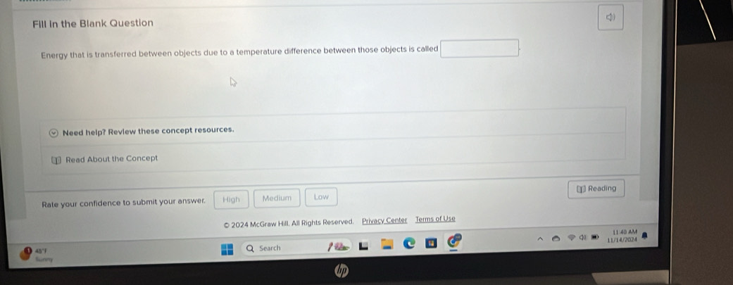 Fill in the Blank Question q 
Energy that is transferred between objects due to a temperature difference between those objects is called 
Need help? Review these concept resources. 
Read About the Concept 
Rate your confidence to submit your answer. High Medium Low Reading 
© 2024 McGraw Hill. All Rights Reserved. Privacy Center Terms of Use 
11:40 AM 
Q Search 11/14/2024