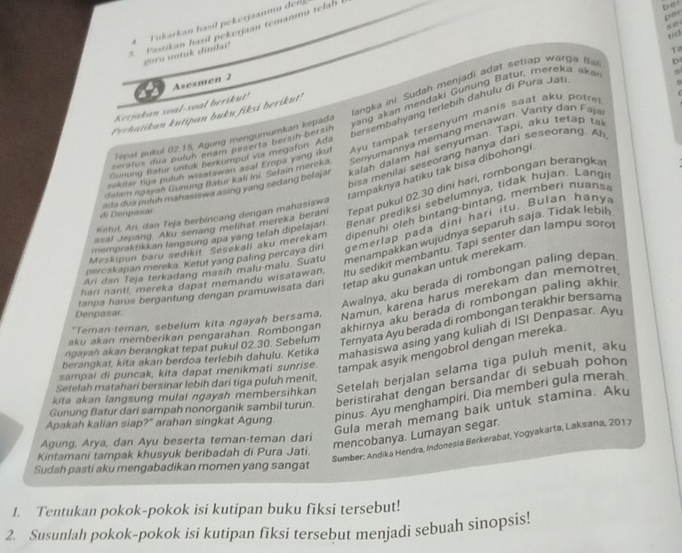 Tukırkan lasil pekerjaanmu der
Pastikan hasil pekerjaan temanmu tela !
bei
per
tid
cura untuk dinilai!
T
Asesmen 2
langka ini Sudah menjadi adat setiap warga Ba
D
van     an   endaki G unun   atur,  mere  a  a 
versembahyang terlebih dahulu di Pura Jati
Kerjakan soal-soal berikut!
Perhatikan kutipan buku fiksi berikut!
Tepst pulul 02.15. Agung mengumumkan kepada
sekiter tiga puluh wisatawan asat Eropa yang ikut Ayu tampak tersenyum manis saat aku potre
eratus dua pulun enam peserta bersin-bersin
dalam ngayah Gunung Batur kali ini. Selain mereka Senyumannya memang menawan. Vanty dan Faja
bisa menilai seseorang hanya dari seseorang. Ah
Cunung flatur untuk berkumpul via megaton Ads
ada dua puluh mahasiswa asing yang sedang belajar kalah dalam hal senyuman. Tapi, aku tetap t
tampaknya hatiku tak bisa dibohongi
asal Jepang. Aku senang metihat mereka beram Tepat pukul 02.30 dini hari, rombongan berangka
di Denpasar
mempraktikkan langsung apa yang telah dipelajari Benar prediksi sebelumnya, tidak hujan. Langi
Ketut, Arı, dan Teja berbincang dengan mahasiswa
Meskipun baru sedikit Sesekali aku merekam dipenuhi oleh bintang-bintang, memberi nuans
percakapan mereka. Ketut yang paling percaya diri gemerlap pada dini hari itu. Bulan hany
Ari dan Teja terkadang masih malu-malu. Suatu menampakkan wujudnya separuh saja. Tidak lebih
hari nanti, mereka dapat memandu wisatawan, Itu sedikit membantu. Tapi senter dan Iampu soro
Awalnya, aku berada di rombongan paling depan
Denpasar. tanpa harus bergantung dengan pramuwisata dari tetap aku gunakan untuk merekam.
"Teman-teman, sebelum kita ngayah bersama, Namun, karena harus merekam dan memotret
aku akan memberikan pengarahan. Rombongan akhirnya aku berada di rombongan paling akhir .
ngayah akan berangkat tepat pukul 02.30. Sebelum Ternyata Ayu berada di rombongan terakhir bersama
berangkat, kita akan berdoa terlebih dahulu. Ketika mahasiswa asing yang kuliah di ISI Denpasar. Ay
sampal di puncak, kita dapat menikmati sunrise.
tampak asyik mengobrol dengan mereka.
kita akan langsung mulal ngayah membersihkan Setelah berjalan selama tiga puluh menit, aky
Setelah matahari bersinar lebih dari tiga puluh menit.
Gunung Batur dari sampah nonorganik sambil turun. beristirahat dengan bersandar di sebuah pohon
Apakah kalian siap?" arahan singkat Agung. pinus. Ayu menghampiri. Dia memberi gula merah
Gula merah memang baik untuk stamina. Aku
mencobanya. Lumayan segar.
Sumber: Andika Hendra, Indonesia Berkerabat, Yogyakarta, Laksana, 2017
Agung, Arya, dan Ayu beserta teman-teman dari
Kintamani tampak khusyuk beribadah di Pura Jati.
Sudah pasti aku mengabadikan momen yang sangat
1. Tentukan pokok-pokok isi kutipan buku fiksi tersebut!
2. Susunlah pokok-pokok isi kutipan fiksi tersebut menjadi sebuah sìnopsis!