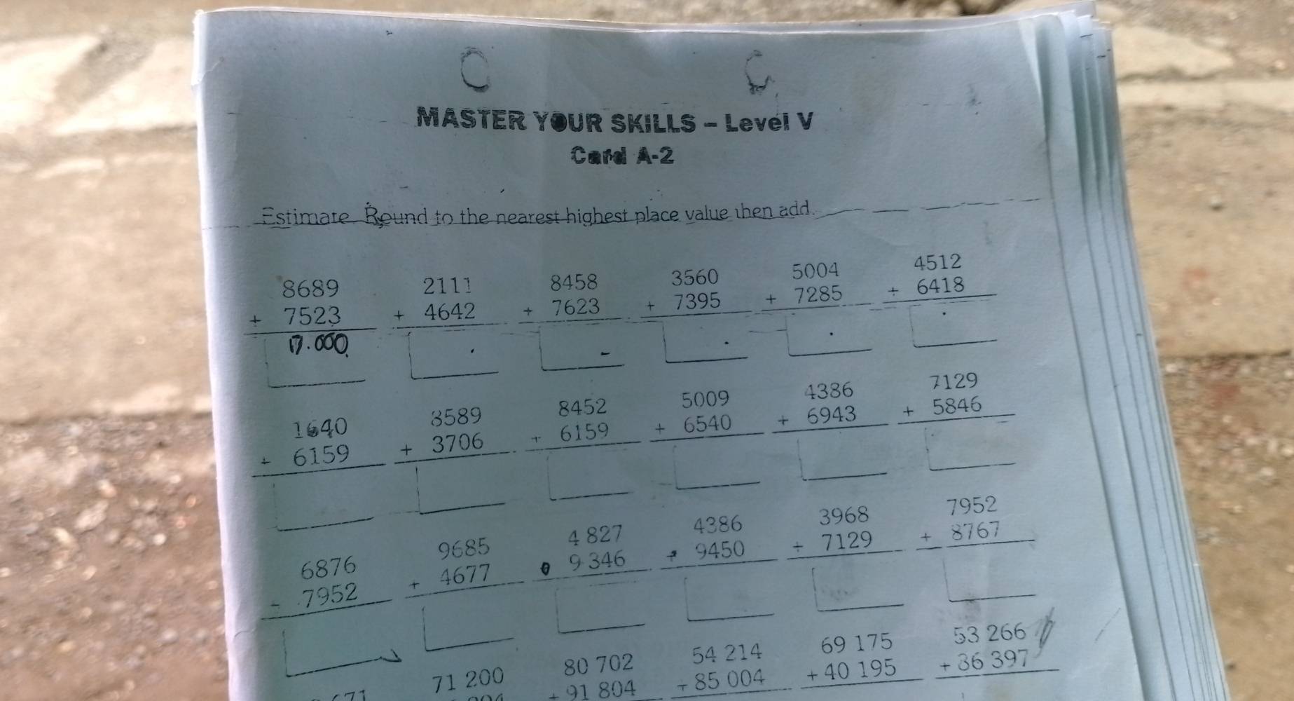 MASTER YOUR SKILLS - Levéi V
Card A-2
Estimate. Round to the nearest highest place value then add._
_
_
beginarrayr 3560 +7395 hline endarray beginarrayr 5004 +7285 hline □ endarray beginarrayr 4512 +6418 hline endarray
beginarrayr 8689 +7523 hline endarray beginarrayr 2111 +4642 hline □ endarray beginarrayr 8458 +7623 hline □ endarray |
beginarrayr 1640 +6159 hline endarray beginarrayr 3589 +3706 hline endarray beginarrayr 8452 +6159 hline endarray beginarrayr 5009 +6540 hline endarray beginarrayr 4386 +6943 hline endarray beginarrayr 7129 +5846 hline endarray
1
PMN|= □ /□   (-3,43,...
beginarrayr 6876 -7952 hline endarray beginarrayr 9685 +4677 hline endarray beginarrayr 4827 -9346 hline □ endarray
beginarrayr 4386 +9450 hline endarray beginarrayr 3968 +7129 hline endarray beginarrayr 7952 +8767 hline endarray
_ 
71 200 beginarrayr 80702 +91804 hline endarray beginarrayr 54214 +85004 hline endarray beginarrayr 69175 +40195 hline endarray beginarrayr 53266 +36397 hline endarray