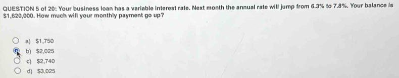 of 20: Your business loan has a variable interest rate. Next month the annual rate will jump from 6.3% to 7.8%. Your balance is
$1,620,000. How much will your monthly payment go up?
a) $1,750
b) $2,025
c) $2,740
d) $3,025