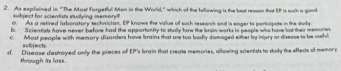 As explained in “The Most Forgetful Man in the World,” which of the following is the best reason that EP is such a good
subject for scientists studying memory?
a. As a retired laboratory technician, EP knows the value of such research and is eager to participate in the study.
b. Scientists have never before had the opportunity to study how the brain works in people who have lost their memories.
c. Most people with memory disorders have brains that are too badly damaged either by injury or disease to be useful
subjects.
d. Disease destroyed only the pieces of EP’s brain that create memories, allowing scientists to study the effects of memory
through its loss.