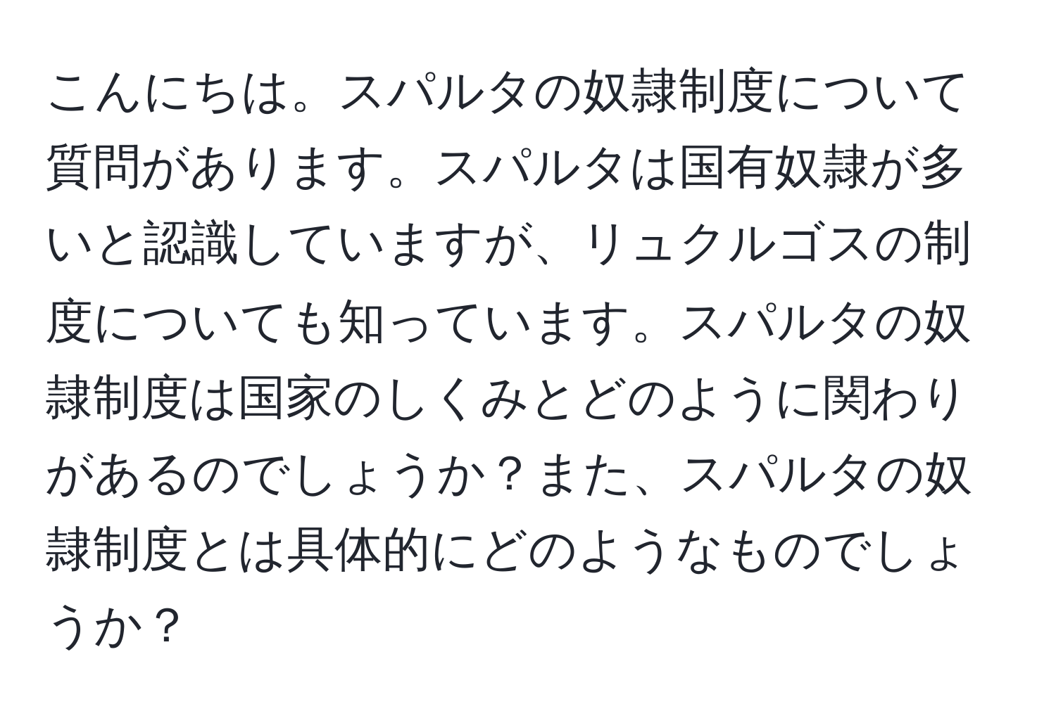 こんにちは。スパルタの奴隷制度について質問があります。スパルタは国有奴隷が多いと認識していますが、リュクルゴスの制度についても知っています。スパルタの奴隷制度は国家のしくみとどのように関わりがあるのでしょうか？また、スパルタの奴隷制度とは具体的にどのようなものでしょうか？