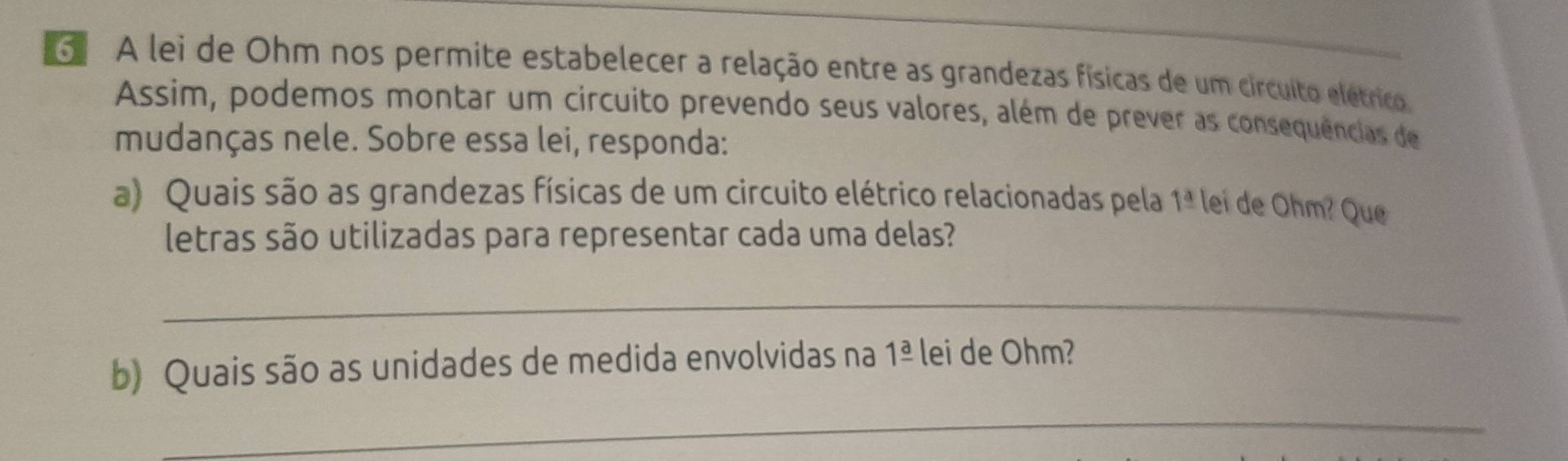 A lei de Ohm nos permite estabelecer a relação entre as grandezas físicas de um circuito elétrico, 
Assim, podemos montar um circuito prevendo seus valores, além de prever as consequências de 
mudanças nele. Sobre essa lei, responda: 
a) Quais são as grandezas físicas de um circuito elétrico relacionadas pela 1 1° lei de Ohm? Que 
letras são utilizadas para representar cada uma delas? 
_ 
b) Quais são as unidades de medida envolvidas na 1frac a lei de Ohm? 
_