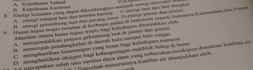 A. Kepulauan Talaud D.Repam
8 Energi kelautan yang dapat dikembangkan menjadi energi alternatif au B. Kepulauan Karimun C.energi laut dan laut dangkal
A. energi rumput laut dan termbu karang
B. energi gelombang laut dan pasang surut D.energi pantai dan pesisin
9 Hutan hujan tropis tersebar di berbagai pulau di Indonesia seperti Sumatera,Kalimantan,dan Papua
Manfaat utama hutan hujan tropis bagi kehidupan ditunjukkan oleh...
A. mengendalikan potensi gelombang laut di pantai dan pesisir
B. mencegah pendangkalan di daerah hulu sampai hilir sungai
C. menghasilkan keuntungan yang besar bagi kehidupan manusia
D. menghasilkan oksigen bagi kelangsungan makhluk hidup di bumi
) ir merupakan salah satu sumber daya alam yang terbarukan,meskipun demikian kualitas ain
) Penyebab menurunnya kualitas air ditunjukkan oleh...