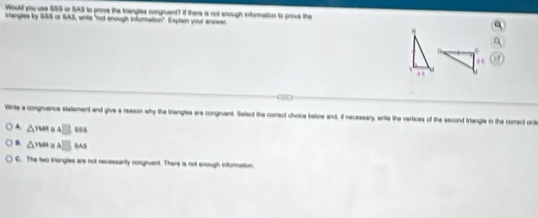 Would you use 559 or SAS to prove the triangles congruent? If there is not enough information to prove the
zriangles by SSS or BAS, writa "not enough information". Explain your answer.
a
1
Write a congruence statement and give a reason why the triangles are congruent. Seiect the correct choice below and, if necessary, write the vertices of the second triangle in the correct orde
A. △ YMR △ □ .858
B. △ YMR≌ △ □ BA5
C. The two trangles are not necessarily congruent. There is not enough information.