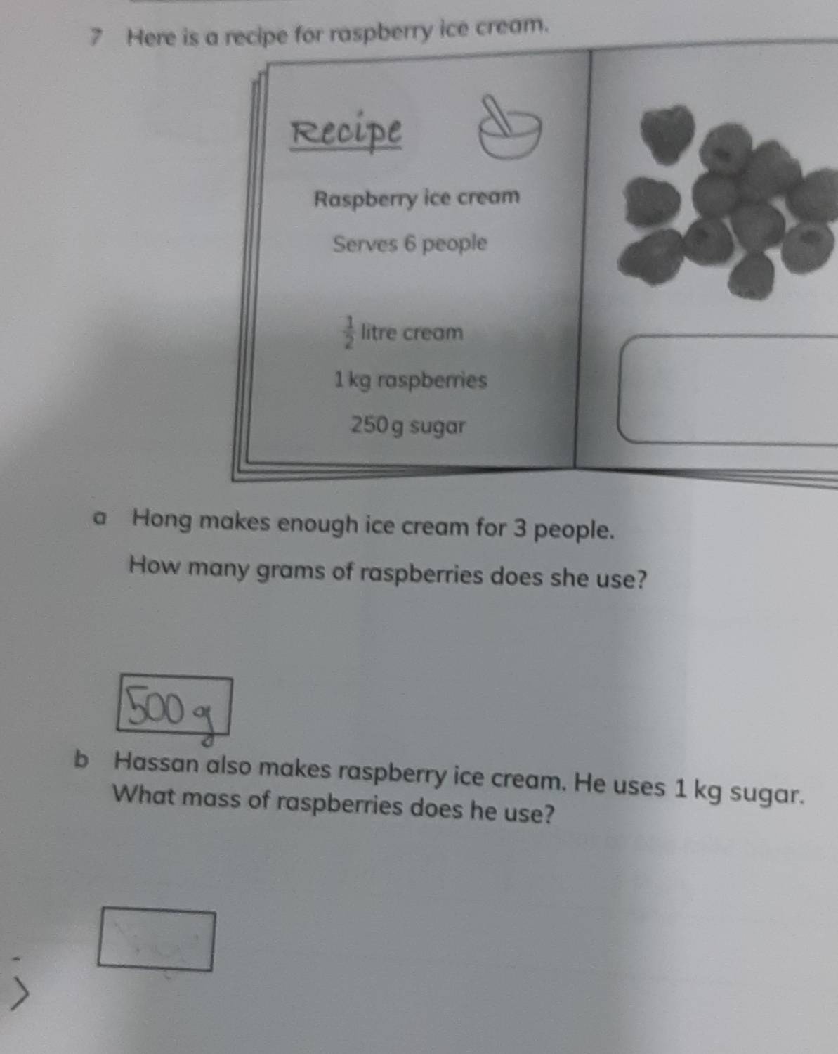 Here is a recipe for raspberry ice cream. 
Recipe 
Raspberry ice cream 
Serves 6 people
 1/2  litre cream
1 kg raspberries
250 g sugar 
a Hong makes enough ice cream for 3 people. 
How many grams of raspberries does she use? 
b Hassan also makes raspberry ice cream. He uses 1 kg sugar. 
What mass of raspberries does he use?