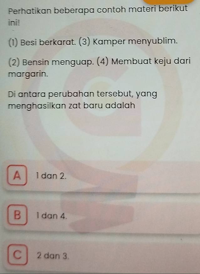 Perhatikan beberapa contoh materi berikut
ini!
(1) Besi berkarat. (3) Kamper menyublim.
(2) Bensin menguap. (4) Membuat keju dari
margarin.
Di antara perubahan tersebut, yang
menghasilkan zat baru adalah
A 1 dan 2.
B 1 dan 4.
C 2 dan 3.