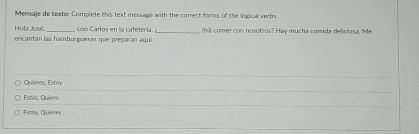 Mensaje de texte: Complete this text message with the correct forms of the logical verbs. 
Hola José. con Carlos en la cafetería. _ ó comer con nosotros? Hay mucha comida deliciosa. Me 
encantan las hamburguesas que preparan aquí. 
Quieres, Estoy 
Estls. Quiero 
Estoy, Quieres