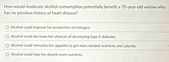 How would moderate alcohol consumption potentially beneft a 70-year-old widow who
has no previous history of heart disease?
Alcohol could improve her production of estrogen.
Alcohol could decrease her chances of developing type II diabetes.
Alcohol could stimulate her appetite to get more needed nutrients and calories.
Alcohol could help her absorb more nutrients.