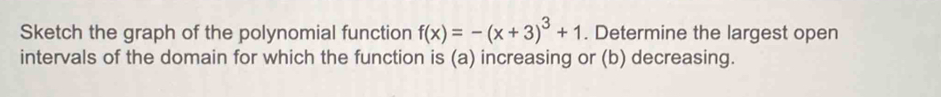 Sketch the graph of the polynomial function f(x)=-(x+3)^3+1. Determine the largest open 
intervals of the domain for which the function is (a) increasing or (b) decreasing.