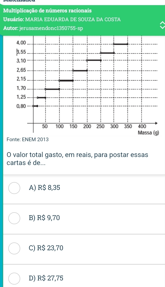 Multiplicação de números racionais
Usuário: MARIA EDUARDA DE SOUZA DA COSTA
Autor: jerusamendonc1350755-sp
4,00
β,55
3,10
2,65
2,15
1, 70
1,25
0,80
50 100 150 200 250 300 350 400
Massa (g)
Fonte: ENEM 2013
O valor total gasto, em reais, para postar essas
cartas é de...
A) R$ 8,35
B) R$ 9,70
C) R$ 23,70
D) R$ 27,75