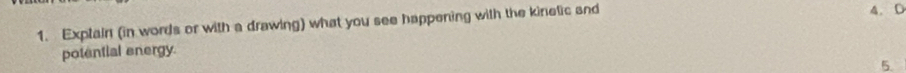 Exptain (in words or with a drawing) what you see happening with the kinelic and 
4. D 
potential energy. 
5.