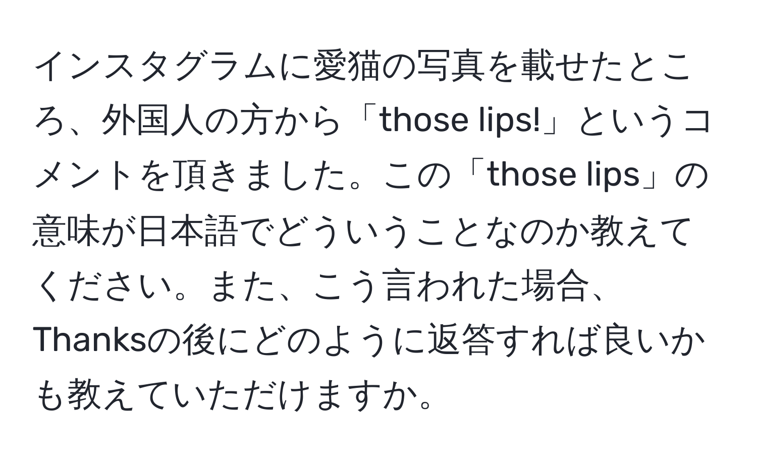 インスタグラムに愛猫の写真を載せたところ、外国人の方から「those lips!」というコメントを頂きました。この「those lips」の意味が日本語でどういうことなのか教えてください。また、こう言われた場合、Thanksの後にどのように返答すれば良いかも教えていただけますか。