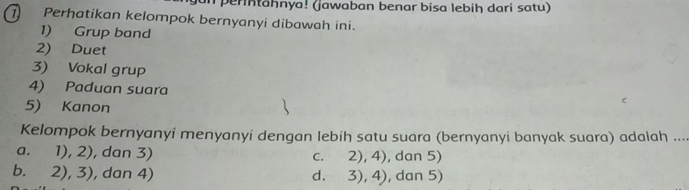 perntahnya! (jawaban benar bisa lebiḥ dari satu)
Perhatikan kelompok bernyanyi dibawah ini.
1) Grup band
2) Duet
3) Vokal grup
4) Paduan suara
5) Kanon
Kelompok bernyanyi menyanyí dengan lebíh satu suara (bernyanyi banyak suara) adalah ....
a. 1), 2), dan 3) c. 2), 4), dan 5)
b. 2), 3), dan 4) d. 3), 4), dan 5)