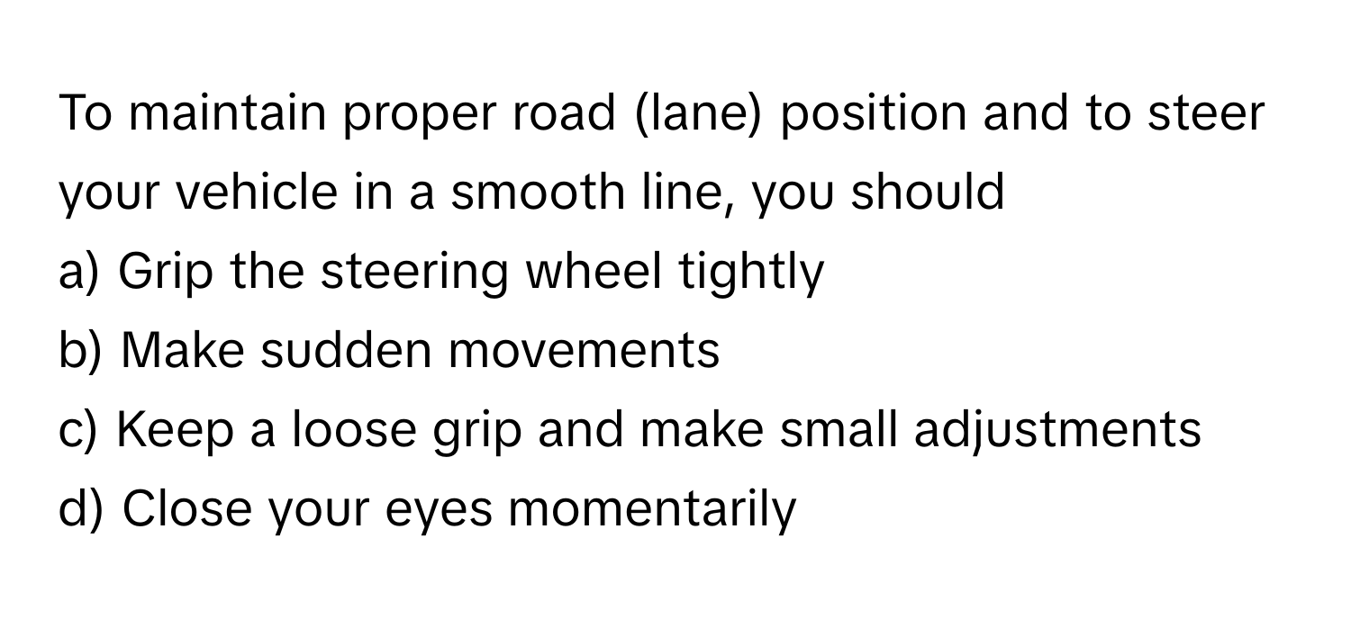 To maintain proper road (lane) position and to steer your vehicle in a smooth line, you should
a) Grip the steering wheel tightly
b) Make sudden movements
c) Keep a loose grip and make small adjustments
d) Close your eyes momentarily