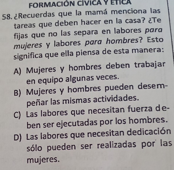 FORMACIÓN CÍVICA Y ETICA
58. ¿Recuerdas que la mamá menciona las
tareas que deben hacer en la casa? ¿Te
fijas que no las separa en labores para
mujeres y labores para hombres? Esto
significa que ella piensa de esta manera:
A) Mujeres y hombres deben trabajar
en equipo algunas veces.
B) Mujeres y hombres pueden desem-
peñar las mismas actividades.
C) Las labores que necesitan fuerza de-
ben ser ejecutadas por los hombres.
D) Las labores que necesitan dedicación
sólo pueden ser realizadas por las
mujeres.