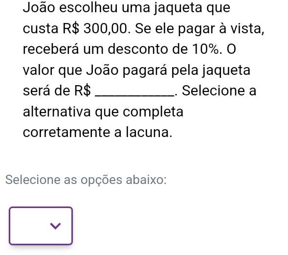 João escolheu uma jaqueta que
custa R$ 300,00. Se ele pagar à vista,
receberá um desconto de 10%. O
valor que João pagará pela jaqueta
será de R$ _. Selecione a
alternativa que completa
corretamente a lacuna.
Selecione as opções abaixo:
V