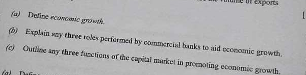 ume of exports 
(a) Define economic growth. 
(b) Explain any three roles performed by commercial banks to aid economic growth. 
(c) Outline any three functions of the capital market in promoting economic growth. 
(a)