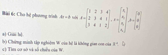 Cho hệ phương trình Ax=b với A=beginbmatrix 1&2&3&4 2&3&4&1 3&4&1&2endbmatrix , x=beginbmatrix x_1 x_2 x_1 x_2endbmatrix , b=beginbmatrix 0 0 0endbmatrix
a) Giải hệ.
b) Chứng minh tập nghiệm W của hệ là không gian con của R^4. 
c) Tìm cơ sở và số chiều của W.