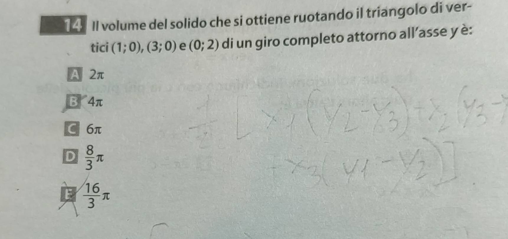 II volume del solido che si ottiene ruotando il triangolo di ver-
tici (1;0),(3;0) e (0;2) di un giro completo attorno all’asse y è:
A 2π
B 4π
C 6π
D  8/3 π
E  16/3 π