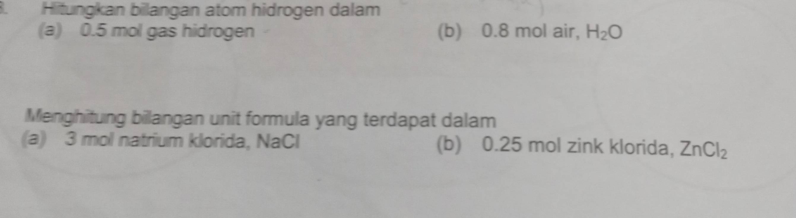 Hitungkan bilangan atom hidrogen dalam 
(a) 0.5 mol gas hidrogen (b) 0.8 mol air, H_2O
Menghitung bilangan unit formula yang terdapat dalam 
(a) 3 mol natrium klorida, NaCl (b) 0.25 mol zink klorida, ZnCl_2