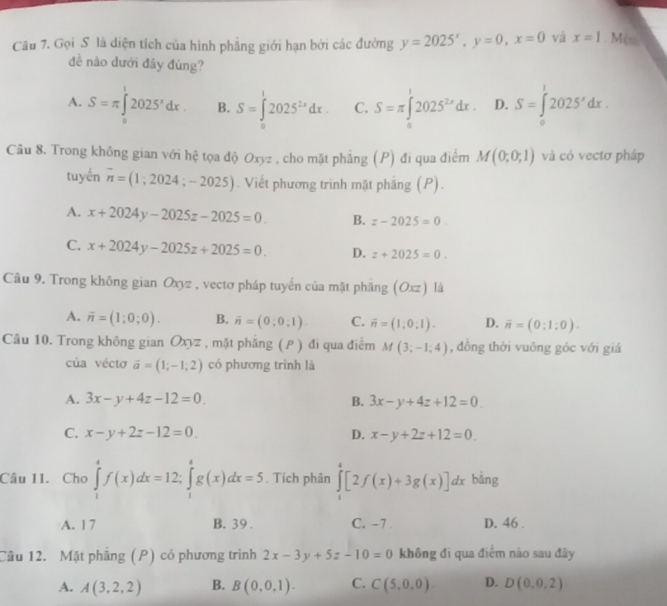 Gọi S là diện tích của hình phẳng giới hạn bởi các đường y=2025^x,y=0,x=0 và x=1. Mes
đề nào dưới đây đùng?
A. S=π ∈tlimits _0^(12025^x)dx. B. S=∈tlimits _0^(12025^2x)dx. C. S=π ∈t 2025^(2x)dx. D. S=∈tlimits _0^(12025^x)dx.
Câu 8. Trong không gian với hệ tọa độ Oxyz , cho mặt phẳng (P) đi qua điểm M(0;0;1) và có vectơ pháp
tuyến overline n=(1;2024;-2025). Viết phương trình mặt phẳng (P).
A. x+2024y-2025z-2025=0.
B. z-2025=0.
C. x+2024y-2025z+2025=0.
D. z+2025=0.
Câu 9. Trong không gian Oxyz , vectơ pháp tuyến của mặt phăng (Oxz)la
A. overline n=(1;0;0). B. overline n=(0;0;1). C. overline n=(1;0;1). D. vector n=(0;1;0).
Câu 10. Trong không gian Oxyz , mặt phẳng (P ) đi qua điểm M(3;-1;4) , đồng thời vuông góc với giá
của vécto vector a=(1;-1;2) có phương trình là
A. 3x-y+4z-12=0. B. 3x-y+4z+12=0
C. x-y+2z-12=0. D. x-y+2z+12=0.
Câu 11. Cho ∈tlimits _1^4f(x)dx=12;∈tlimits _1^4g(x)dx=5. Tích phân ∈tlimits _1^4[2f(x)+3g(x)]dx bảng
A. 17 B. 39 . C. -7 . D. 46 .
Câu 12. Mặt phẳng (P) có phương trình 2x-3y+5z-10=0 không đi qua điểm nào sau đây
A. A(3,2,2) B. B(0,0,1). C. C(5,0,0). D. D(0,0,2)