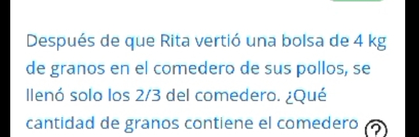 Después de que Rita vertió una bolsa de 4 kg
de granos en el comedero de sus pollos, se 
llenó solo los 2/3 del comedero. ¿Qué 
cantidad de granos contiene el comedero a