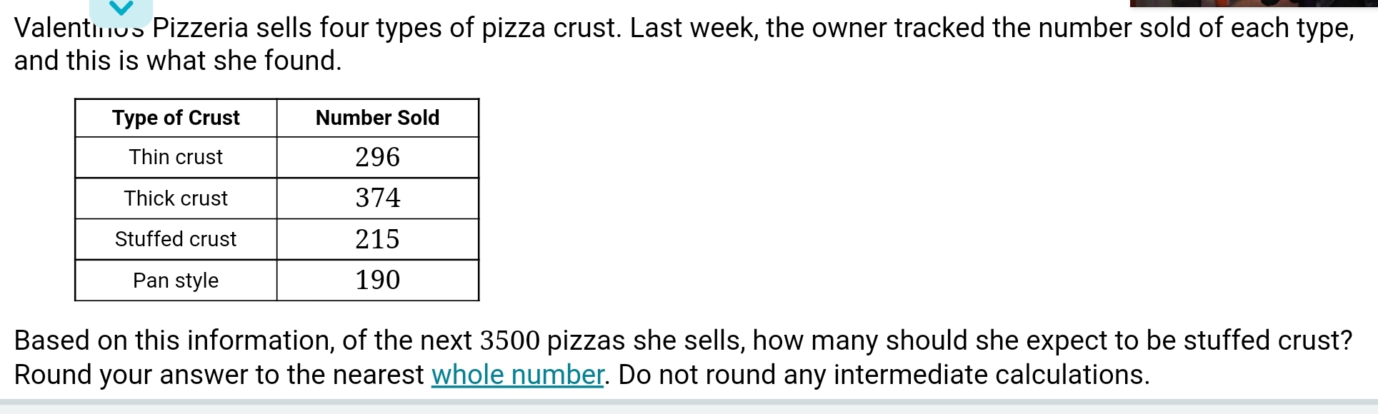 Valentinos Pizzeria sells four types of pizza crust. Last week, the owner tracked the number sold of each type, 
and this is what she found. 
Based on this information, of the next 3500 pizzas she sells, how many should she expect to be stuffed crust? 
Round your answer to the nearest whole number. Do not round any intermediate calculations.