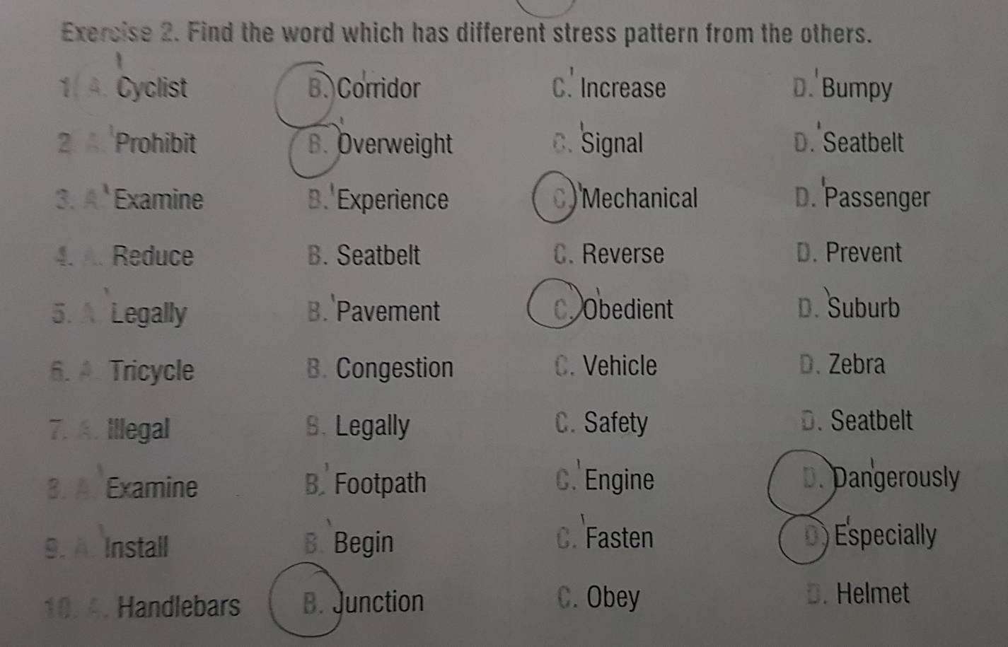 Find the word which has different stress pattern from the others.
1 A. Cyclist B. Corridor C. Increase D. Bumpy
2. A Prohibit B. Overweight C. Signal D. Seatbelt
3. A Examine B. Experience C) Mechanical D. Passenger
4. A. Reduce B. Seatbelt C. Reverse D. Prevent
5. A Legally B. Pavement C. Obedient D. Suburb
6. A. Tricycle B. Congestion C. Vehicle D. Zebra
7. A. Illegal S. Legally C. Safety D. Seatbelt
3. A. Examine B. Footpath C. Engine
D. Dangerously
9.A. Install B. Begin
C. Fasten D) Especially
10. 4. Handlebars B. Junction C. Obey
D. Helmet