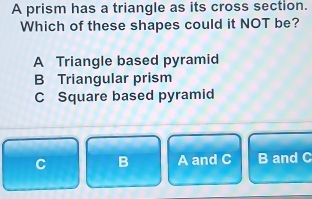 A prism has a triangle as its cross section.
Which of these shapes could it NOT be?
A Triangle based pyramid
B Triangular prism
C Square based pyramid
C B A and C B and C