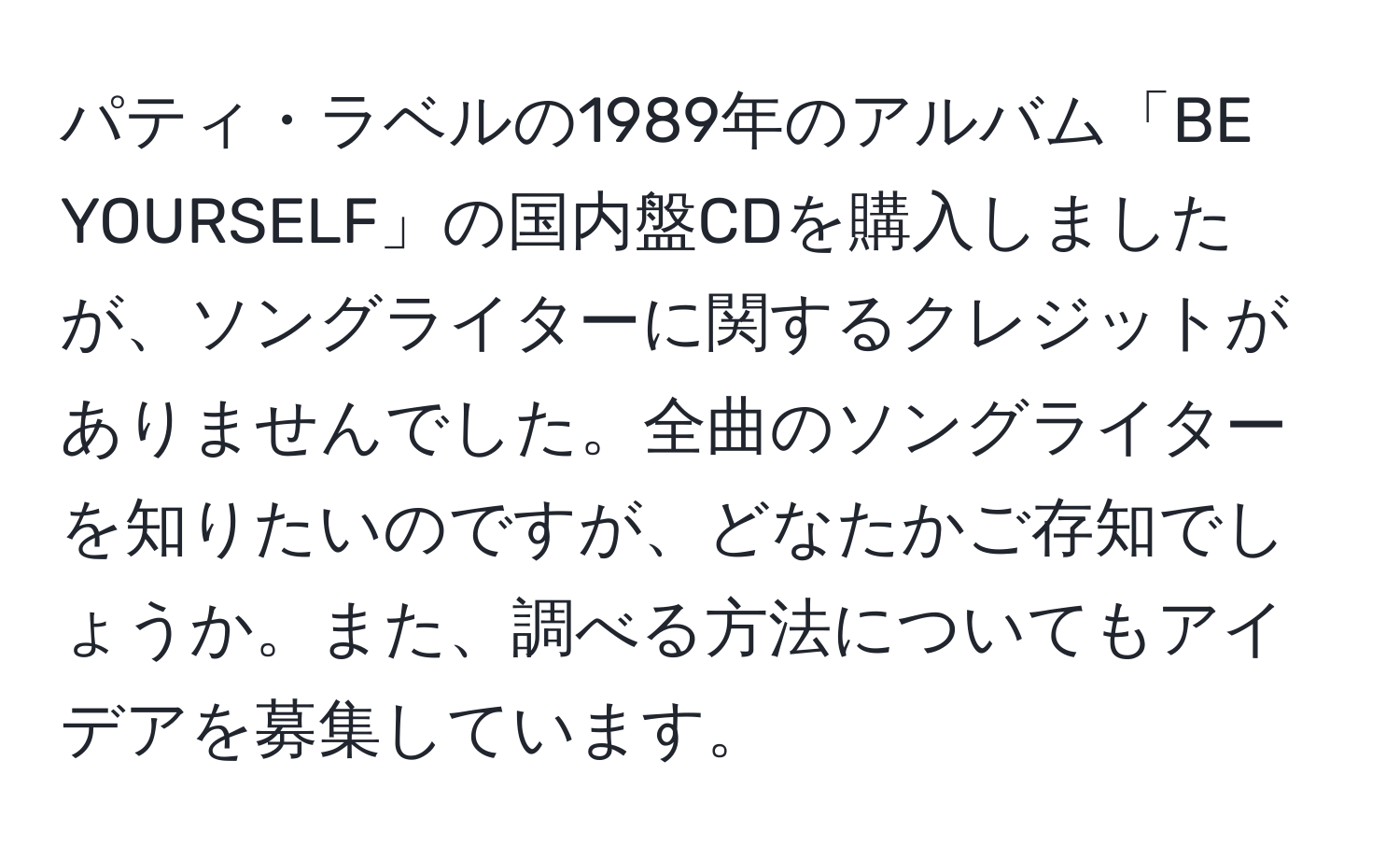 パティ・ラベルの1989年のアルバム「BE YOURSELF」の国内盤CDを購入しましたが、ソングライターに関するクレジットがありませんでした。全曲のソングライターを知りたいのですが、どなたかご存知でしょうか。また、調べる方法についてもアイデアを募集しています。