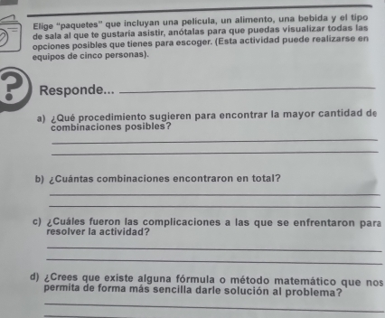 Elige “paquetes” que incluyan una película, un alimento, una bebida y el tipo 
de sala al que te gustaría asistir, anótalas para que puedas visualizar todas las 
opciones posibles que tienes para escoger. (Esta actividad puede realizarse en 
equipos de cinco personas). 
? Responde..._ 
a) ¿Qué procedimiento sugieren para encontrar la mayor cantidad de 
combinaciones posibles? 
_ 
_ 
b) ¿Cuántas combinaciones encontraron en total? 
_ 
_ 
c) ¿Cuáles fueron las complicaciones a las que se enfrentaron para 
resolver la actividad? 
_ 
_ 
d) ¿Crees que existe alguna fórmula o método matemático que nos 
_ 
permita de forma más sencilla darle solución al problema?