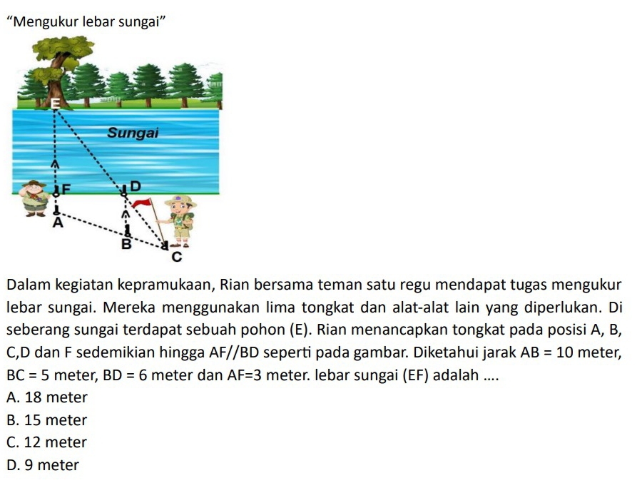 “Mengukur lebar sungai”
Dalam kegiatan kepramukaan, Rian bersama teman satu regu mendapat tugas mengukur
lebar sungai. Mereka menggunakan lima tongkat dan alat-alat lain yang diperlukan. Di
seberang sungai terdapat sebuah pohon (E). Rian menancapkan tongkat pada posisi A, B,
C, D dan F sedemikian hingga AF//BD seperti pada gambar. Diketahui jarak AB=10 meter,
BC=5 meter, BD=6 meter dan AF=3 meter. lebar sungai (EF) adalah ....
A. 18 meter
B. 15 meter
C. 12 meter
D. 9 meter