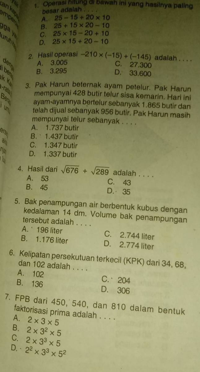 yak 1. Operasi hitung di bawah ini yang hasilnya paling
ankep besar adalah . . . .
A. 25-15+20* 10
mpert
B. 25+15* 20-10
ga  y
C. 25* 15-20+10
uruhh
D. 25* 15+20-10
2. Hasil operasi -210* (-15)+(-145) adalah . . . .
den A. 3.005
C. 27.300
i ben
B. 3.295
D. 33.600
k K
3. Pak Harun beternak ayam petelur. Pak Harun
-rata mempunyai 428 butir telur sisa kemarin. Hari ini
Bera ayam-ayamnya bertelur sebanyak 1.865 butir dan
un telah dijual sebanyak 956 butir. Pak Harun masih
mempunyai telur sebanyak . . . .
A. 1.737 butir
ers
B.  1.437 butir
ab C. 1.347 butir
na D. 1.337 butir
4. Hasil dari sqrt(676)+sqrt(289) adalah . . . .
A. 53 C. 43
B. 45 D. 35
5. Bak penampungan air berbentuk kubus dengan
kedalaman 14 dm. Volume bak penampungan
tersebut adalah . . . .
A.* 196 liter C. 2.744 liter
B. 1.176 liter D. 2.774 liter
6. Kelipatan persekutuan terkecil (KPK) dari 34, 68,
dan 102 adalah . . . .
A. 102 C. 204
B. 136 D. 306
7. FPB dari 450, 540, dan 810 dalam bentuk
faktorisasi prima adalah . . . .
A. 2* 3* 5
B. 2* 3^2* 5
C. 2* 3^3* 5
D.· 2^2* 3^3* 5^2