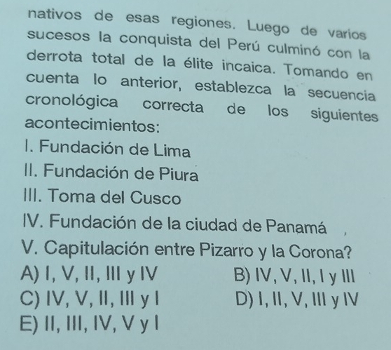 nativos de esas regiones. Luego de varios
sucesos la conquista del Perú culminó con la
derrota total de la élite incaica. Tomando en
cuenta lo anterior, establezca la secuencia
cronológica correcta de los siguientes
acontecimientos:
I. Fundación de Lima
II. Fundación de Piura
III. Toma del Cusco
IV. Fundación de la ciudad de Panamá
V. Capitulación entre Pizarro y la Corona?
A) I, V,I, Ⅲy Ⅳ B) IV, V, II, I y III
C) IV, V, Ⅱ, ⅢyI D) I, II, V, Ⅲy I
E) II, III, IV, V y 1