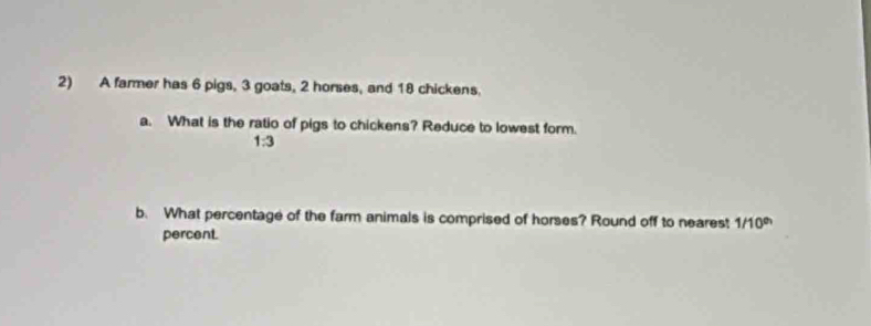 A farmer has 6 pigs, 3 goats, 2 horses, and 18 chickens. 
a. What is the ratio of pigs to chickens? Reduce to lowest form.
1:3
b. What percentage of the farm animals is comprised of horses? Round off to nearest 1/10^(th)
percent.