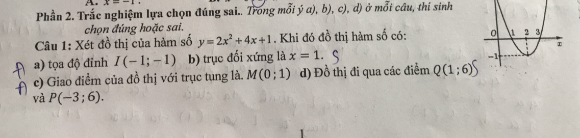 x=-1
Phần 2. Trắc nghiệm lựa chọn đúng sai.. Trong mỗi ý a), b), c), d) ở mỗi câu, thí sinh 
chọn đúng hoặc sai. 
Câu 1: Xét đồ thị của hàm số y=2x^2+4x+1. Khi đó đồ thị hàm số có: 
a) tọa độ đỉnh I(-1;-1) b) trục đối xứng là x=1. 
c) Giao điểm của đồ thị với trục tung là. M(0;1) d) Đồ thị đi qua các điểm Q(1;6)∈t
và P(-3;6).