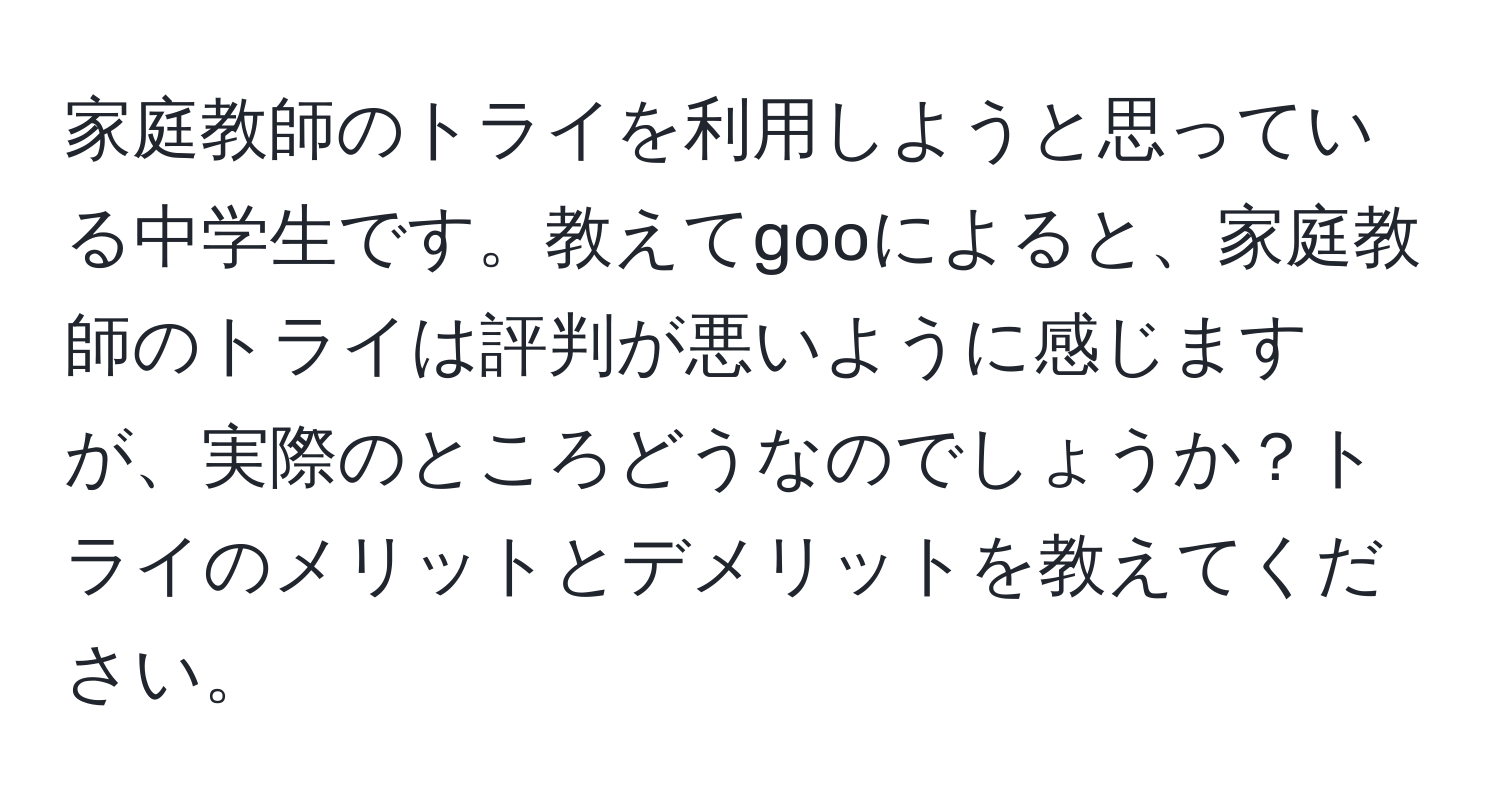 家庭教師のトライを利用しようと思っている中学生です。教えてgooによると、家庭教師のトライは評判が悪いように感じますが、実際のところどうなのでしょうか？トライのメリットとデメリットを教えてください。