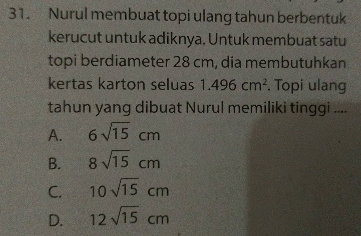 Nurul membuat topi ulang tahun berbentuk
kerucut untuk adiknya. Untuk membuat satu
topi berdiameter 28 cm, dia membutuhkan
kertas karton seluas 1.496cm^2. Topi ulang
tahun yang dibuat Nurul memiliki tinggi ....
A. 6sqrt(15)cm
B. 8sqrt(15)cm
C. 10sqrt(15)cm
D. 12sqrt(15)cm