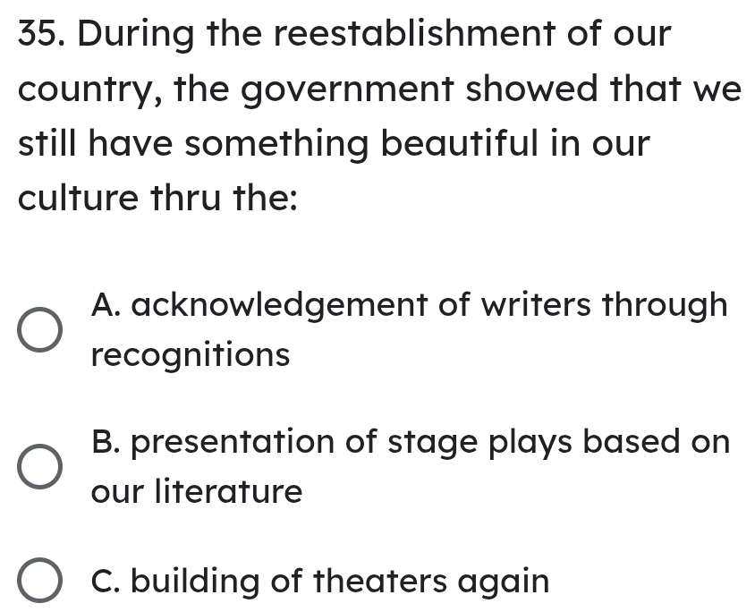 During the reestablishment of our
country, the government showed that we
still have something beautiful in our
culture thru the:
A. acknowledgement of writers through
recognitions
B. presentation of stage plays based on
our literature
C. building of theaters again