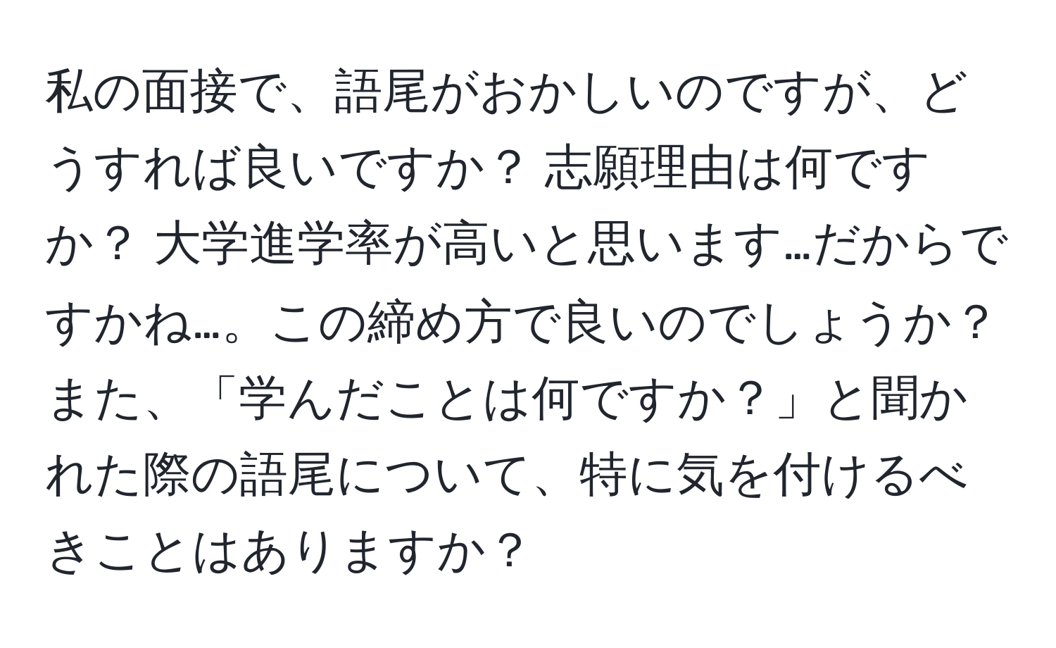 私の面接で、語尾がおかしいのですが、どうすれば良いですか？ 志願理由は何ですか？ 大学進学率が高いと思います…だからですかね…。この締め方で良いのでしょうか？ また、「学んだことは何ですか？」と聞かれた際の語尾について、特に気を付けるべきことはありますか？