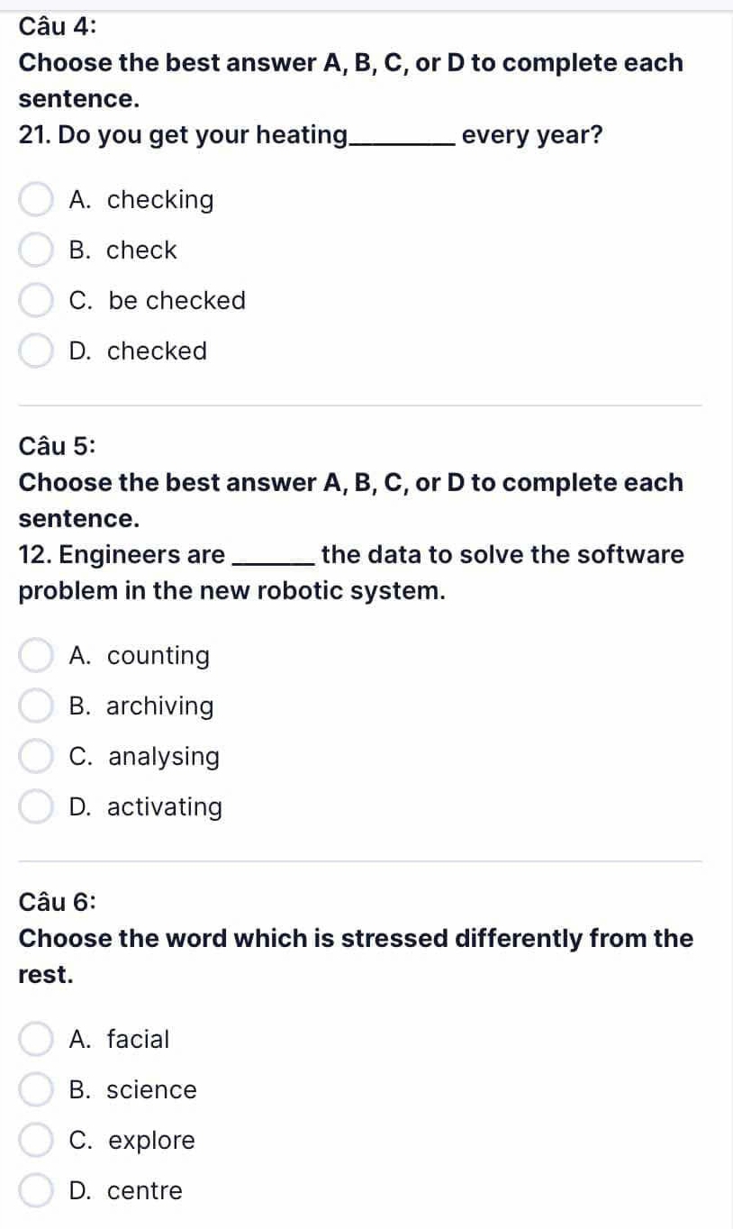 Choose the best answer A, B, C, or D to complete each
sentence.
21. Do you get your heating_ every year?
A. checking
B. check
C. be checked
D. checked
Câu 5:
Choose the best answer A, B, C, or D to complete each
sentence.
12. Engineers are_ the data to solve the software
problem in the new robotic system.
A. counting
B. archiving
C. analysing
D. activating
Câu 6:
Choose the word which is stressed differently from the
rest.
A. facial
B. science
C. explore
D. centre