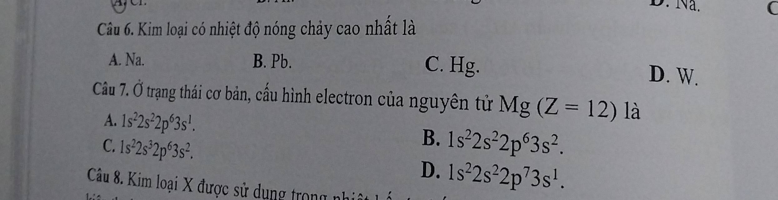 Na.
(
Câu 6. Kim loại có nhiệt độ nóng chảy cao nhất là
A. Na. B. Pb. C. Hg.
D. W.
Câu 7. 0 trạng thái cơ bản, cấu hình electron của nguyên tử Mg(Z=12) là
A. 1s^22s^22p^63s^1.
B.
C. 1s^22s^32p^63s^2. 1s^22s^22p^63s^2.
D. 1s^22s^22p^73s^1. 
Câu 8. Kim loại X được sử dụng trong nh