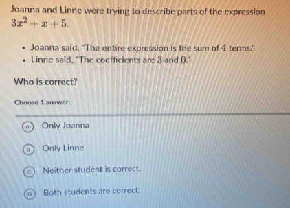 Joanna and Linne were trying to describe parts of the expression
3x^2+x+5. 
Joanna said, "The entire expression is the sum of 4 terms."
Linne said, "The coefficients are 3 and ()."
Who is correct?
Choose 1 answer:
Only Joanna
Only Linne
Neither student is correct.
Both students are correct.